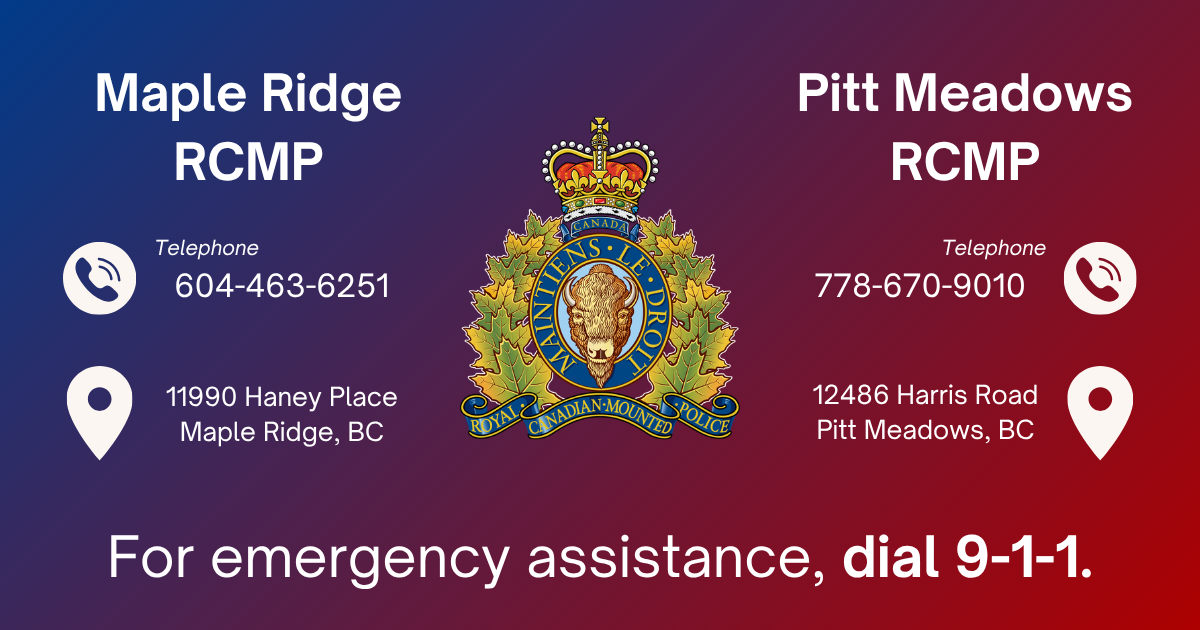 Maple Ridge RCMP: Non-Emergency Line: 604-463-6251, 11990 Haney Place, Maple Ridge, BC V2X 9B8 | Pitt Meadows RCMP: Non-Emergency Line: 778-670-9010, 12486 Harris Road, Pitt Meadows, BC V3Y 2J4 | For emergency assistance, dial 911.